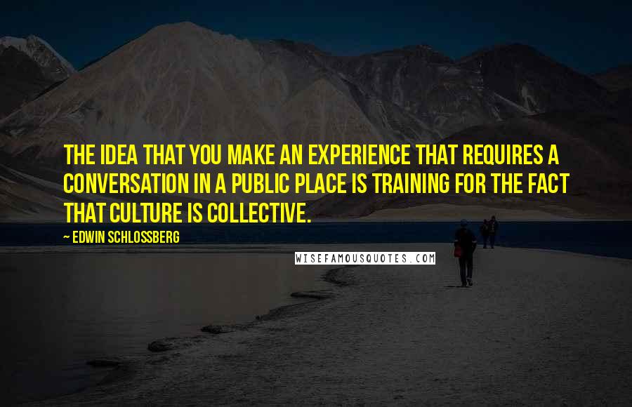 Edwin Schlossberg Quotes: The idea that you make an experience that requires a conversation in a public place is training for the fact that culture is collective.