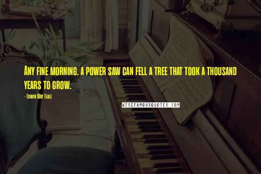 Edwin Way Teale Quotes: Any fine morning, a power saw can fell a tree that took a thousand years to grow.