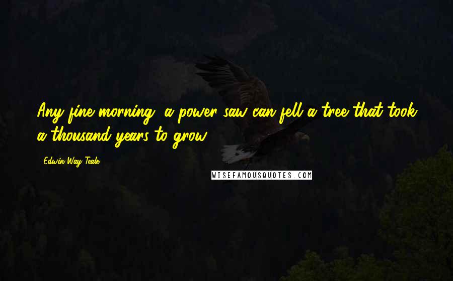 Edwin Way Teale Quotes: Any fine morning, a power saw can fell a tree that took a thousand years to grow.