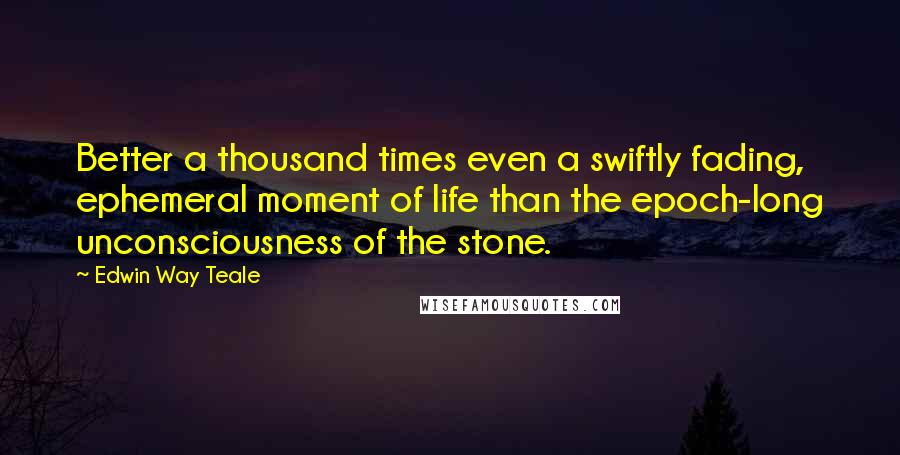 Edwin Way Teale Quotes: Better a thousand times even a swiftly fading, ephemeral moment of life than the epoch-long unconsciousness of the stone.