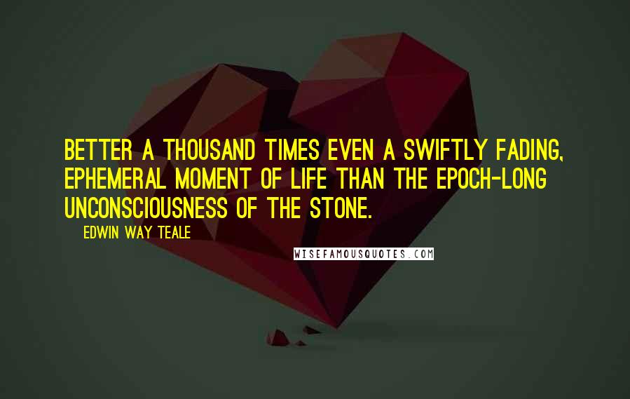 Edwin Way Teale Quotes: Better a thousand times even a swiftly fading, ephemeral moment of life than the epoch-long unconsciousness of the stone.