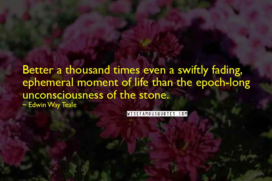 Edwin Way Teale Quotes: Better a thousand times even a swiftly fading, ephemeral moment of life than the epoch-long unconsciousness of the stone.