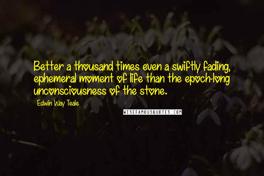 Edwin Way Teale Quotes: Better a thousand times even a swiftly fading, ephemeral moment of life than the epoch-long unconsciousness of the stone.