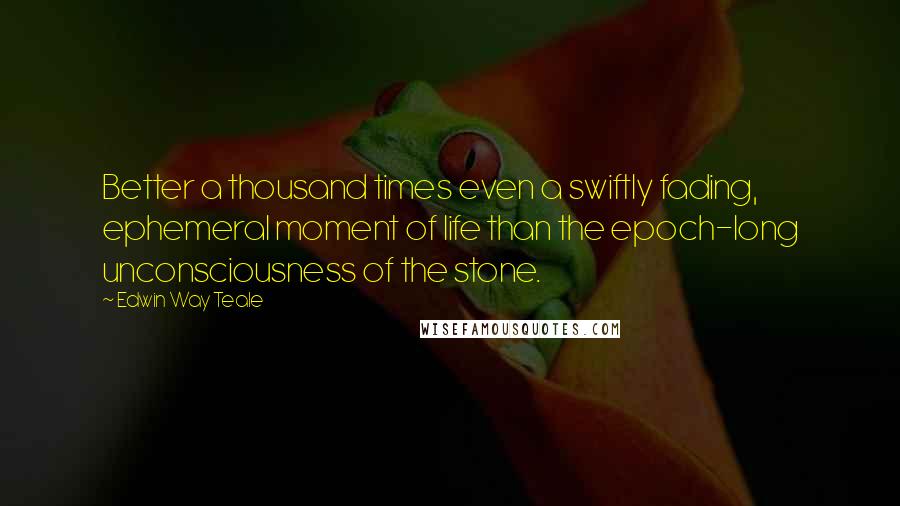 Edwin Way Teale Quotes: Better a thousand times even a swiftly fading, ephemeral moment of life than the epoch-long unconsciousness of the stone.