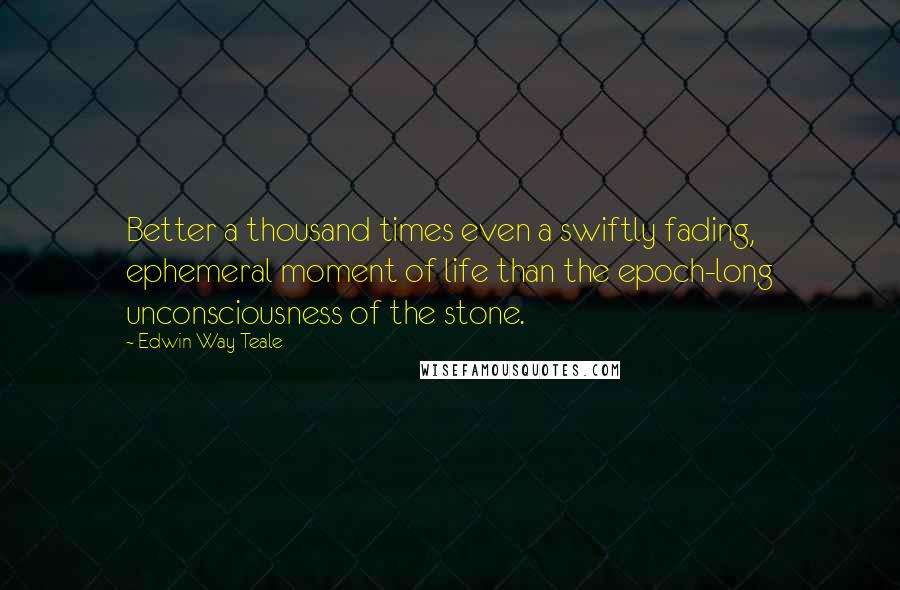 Edwin Way Teale Quotes: Better a thousand times even a swiftly fading, ephemeral moment of life than the epoch-long unconsciousness of the stone.