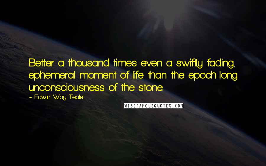 Edwin Way Teale Quotes: Better a thousand times even a swiftly fading, ephemeral moment of life than the epoch-long unconsciousness of the stone.