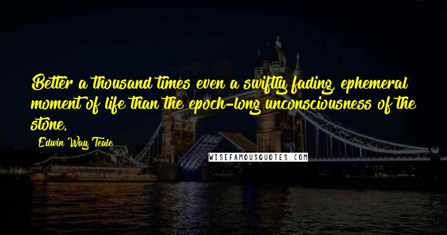 Edwin Way Teale Quotes: Better a thousand times even a swiftly fading, ephemeral moment of life than the epoch-long unconsciousness of the stone.