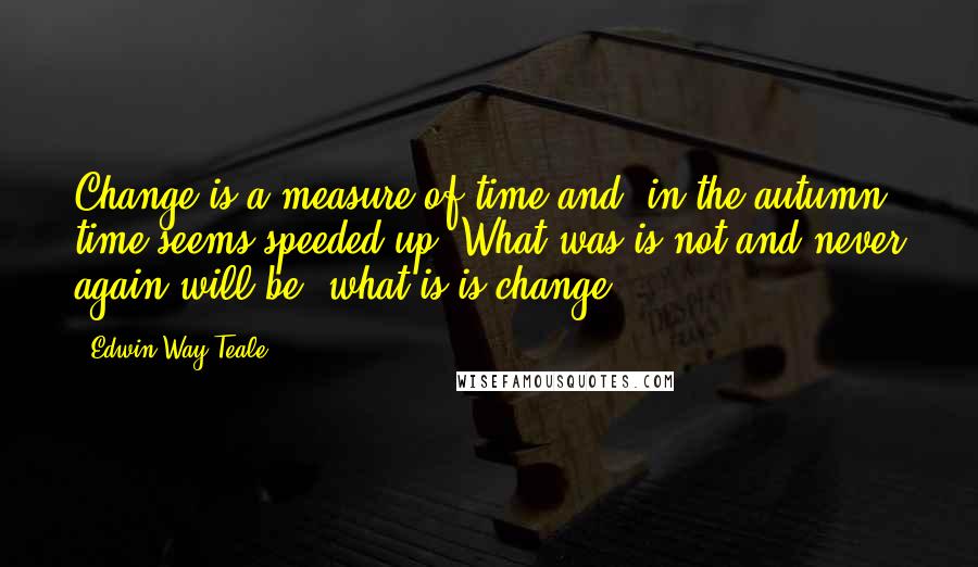 Edwin Way Teale Quotes: Change is a measure of time and, in the autumn, time seems speeded up. What was is not and never again will be; what is is change.