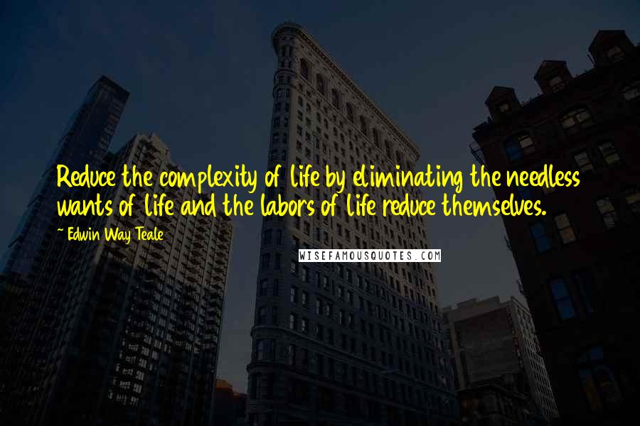 Edwin Way Teale Quotes: Reduce the complexity of life by eliminating the needless wants of life and the labors of life reduce themselves.