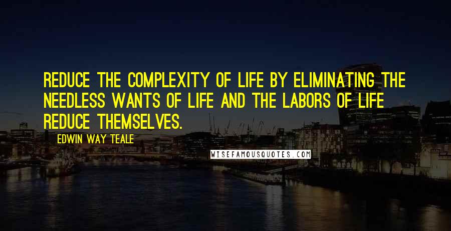 Edwin Way Teale Quotes: Reduce the complexity of life by eliminating the needless wants of life and the labors of life reduce themselves.