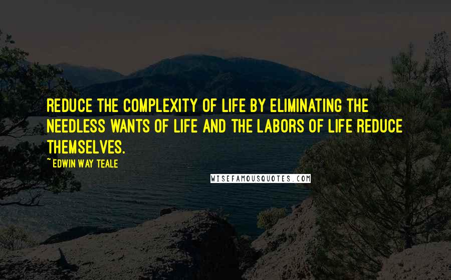 Edwin Way Teale Quotes: Reduce the complexity of life by eliminating the needless wants of life and the labors of life reduce themselves.