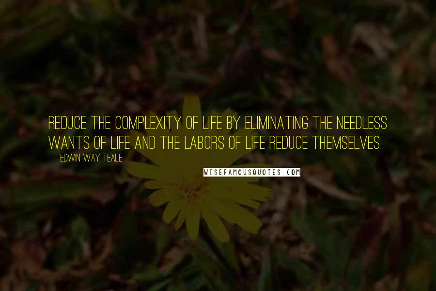 Edwin Way Teale Quotes: Reduce the complexity of life by eliminating the needless wants of life and the labors of life reduce themselves.