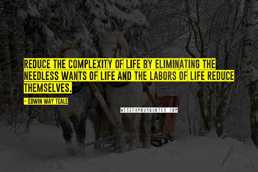 Edwin Way Teale Quotes: Reduce the complexity of life by eliminating the needless wants of life and the labors of life reduce themselves.