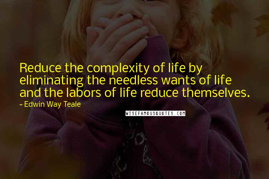 Edwin Way Teale Quotes: Reduce the complexity of life by eliminating the needless wants of life and the labors of life reduce themselves.