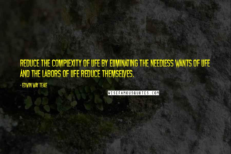 Edwin Way Teale Quotes: Reduce the complexity of life by eliminating the needless wants of life and the labors of life reduce themselves.