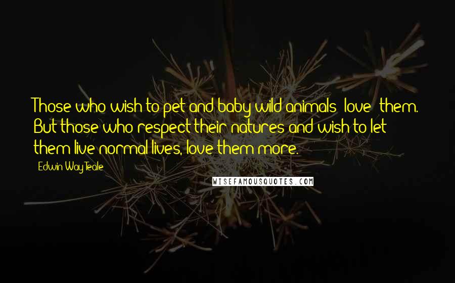 Edwin Way Teale Quotes: Those who wish to pet and baby wild animals "love" them. But those who respect their natures and wish to let them live normal lives, love them more.