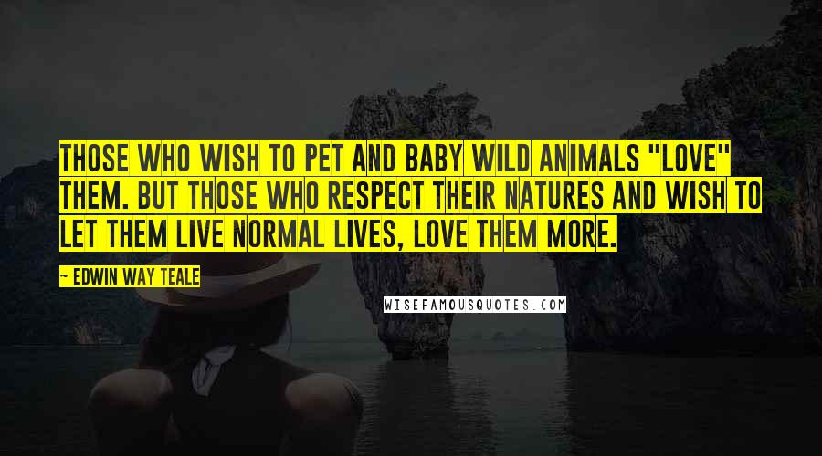 Edwin Way Teale Quotes: Those who wish to pet and baby wild animals "love" them. But those who respect their natures and wish to let them live normal lives, love them more.