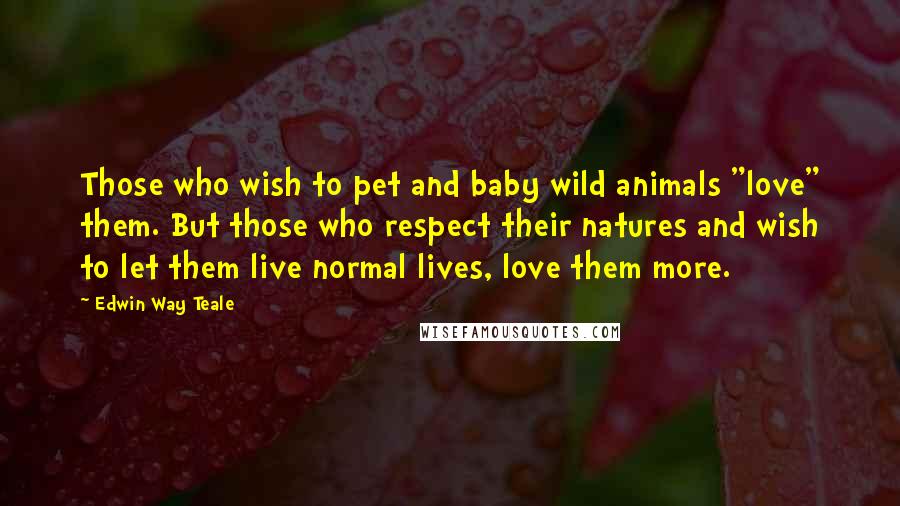 Edwin Way Teale Quotes: Those who wish to pet and baby wild animals "love" them. But those who respect their natures and wish to let them live normal lives, love them more.