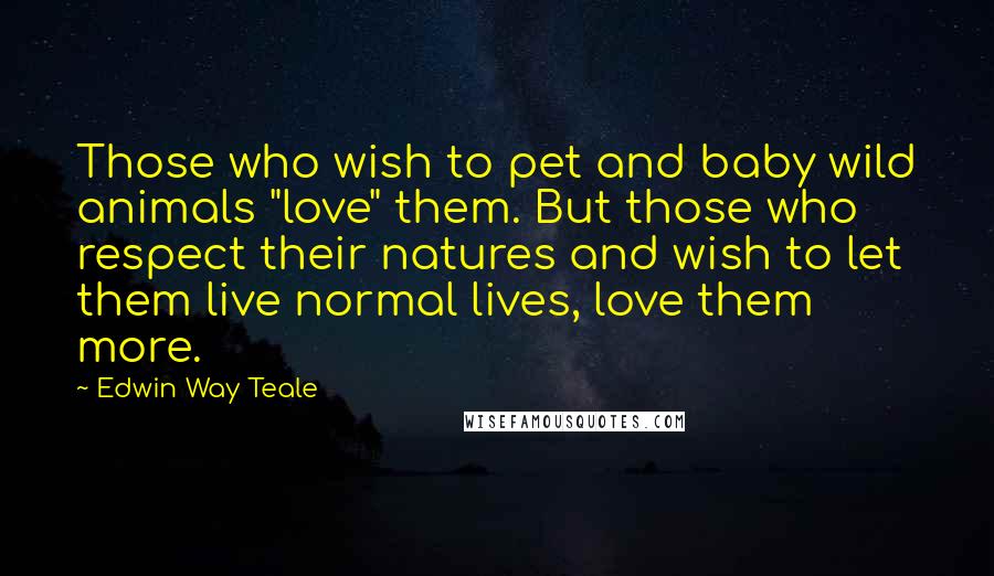 Edwin Way Teale Quotes: Those who wish to pet and baby wild animals "love" them. But those who respect their natures and wish to let them live normal lives, love them more.