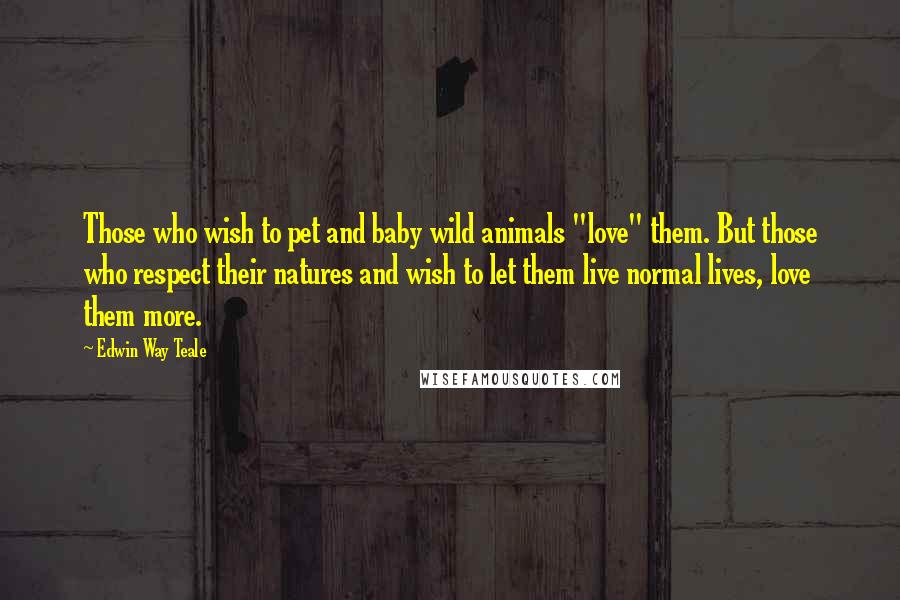 Edwin Way Teale Quotes: Those who wish to pet and baby wild animals "love" them. But those who respect their natures and wish to let them live normal lives, love them more.