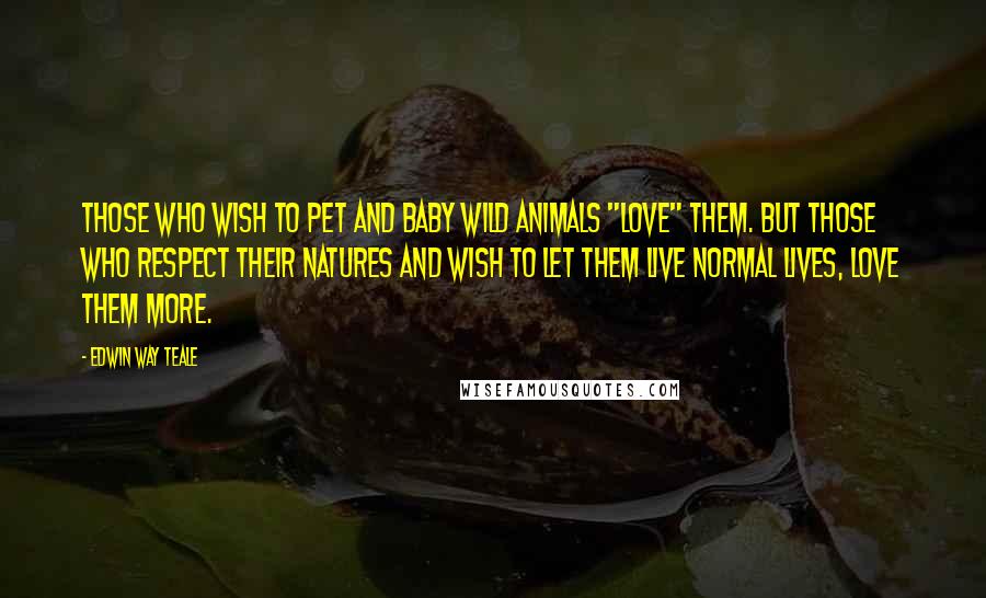 Edwin Way Teale Quotes: Those who wish to pet and baby wild animals "love" them. But those who respect their natures and wish to let them live normal lives, love them more.