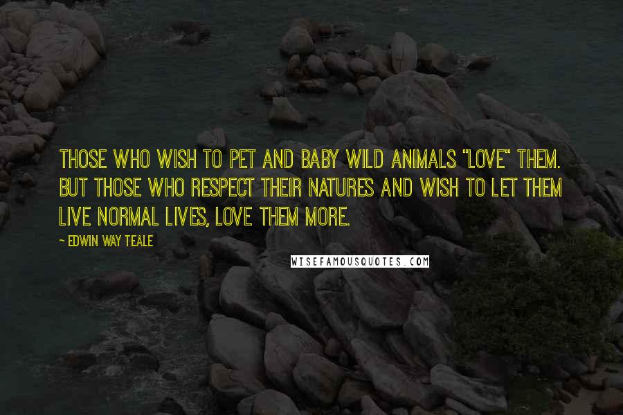 Edwin Way Teale Quotes: Those who wish to pet and baby wild animals "love" them. But those who respect their natures and wish to let them live normal lives, love them more.