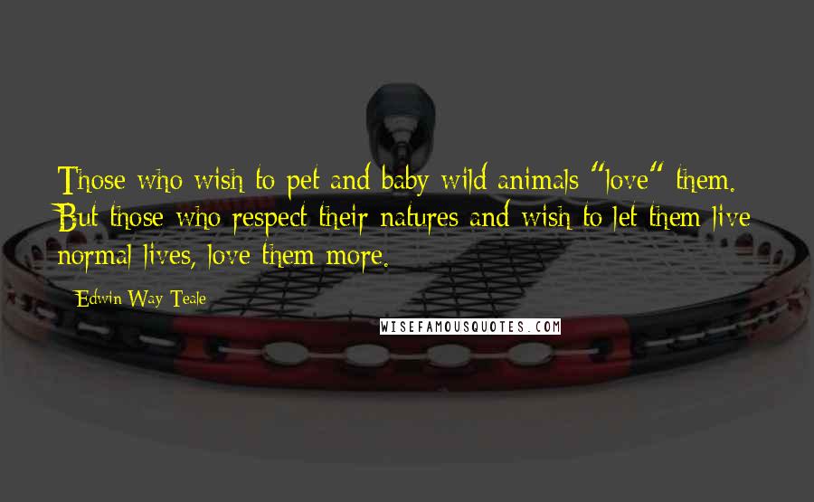 Edwin Way Teale Quotes: Those who wish to pet and baby wild animals "love" them. But those who respect their natures and wish to let them live normal lives, love them more.