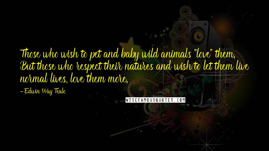 Edwin Way Teale Quotes: Those who wish to pet and baby wild animals "love" them. But those who respect their natures and wish to let them live normal lives, love them more.