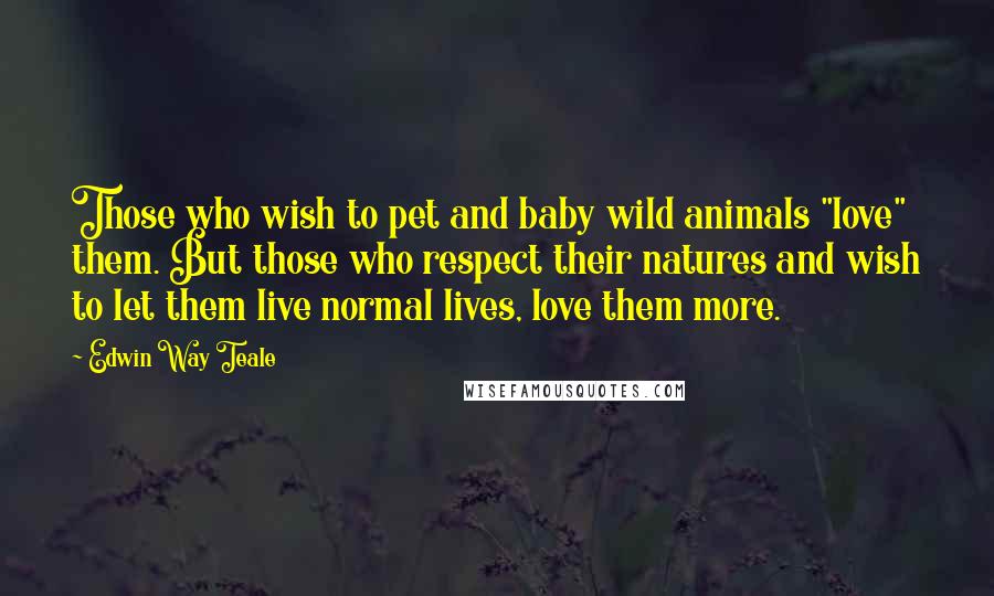 Edwin Way Teale Quotes: Those who wish to pet and baby wild animals "love" them. But those who respect their natures and wish to let them live normal lives, love them more.