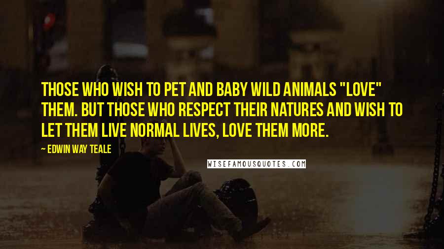 Edwin Way Teale Quotes: Those who wish to pet and baby wild animals "love" them. But those who respect their natures and wish to let them live normal lives, love them more.
