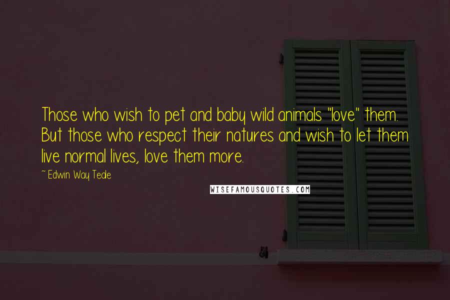 Edwin Way Teale Quotes: Those who wish to pet and baby wild animals "love" them. But those who respect their natures and wish to let them live normal lives, love them more.