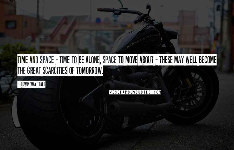 Edwin Way Teale Quotes: Time and space - time to be alone, space to move about - these may well become the great scarcities of tomorrow.