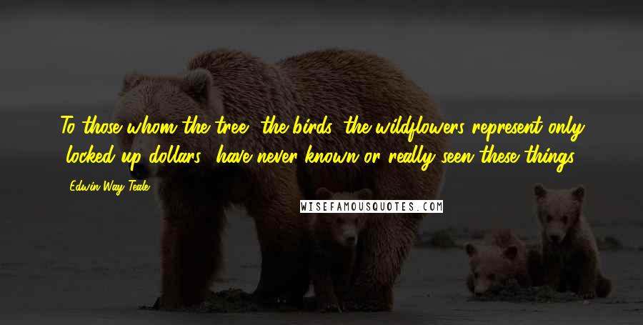 Edwin Way Teale Quotes: To those whom the tree, the birds, the wildflowers represent only "locked-up dollars" have never known or really seen these things.