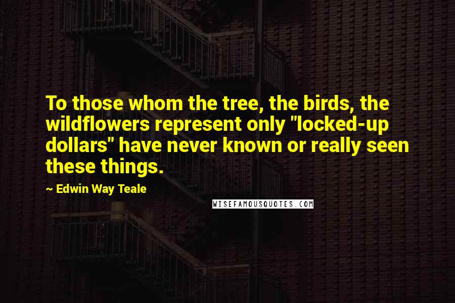 Edwin Way Teale Quotes: To those whom the tree, the birds, the wildflowers represent only "locked-up dollars" have never known or really seen these things.