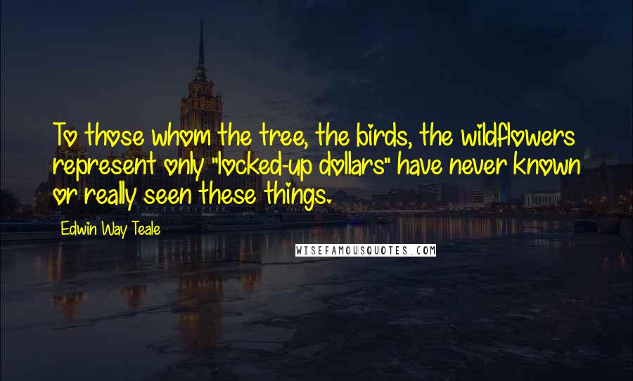 Edwin Way Teale Quotes: To those whom the tree, the birds, the wildflowers represent only "locked-up dollars" have never known or really seen these things.