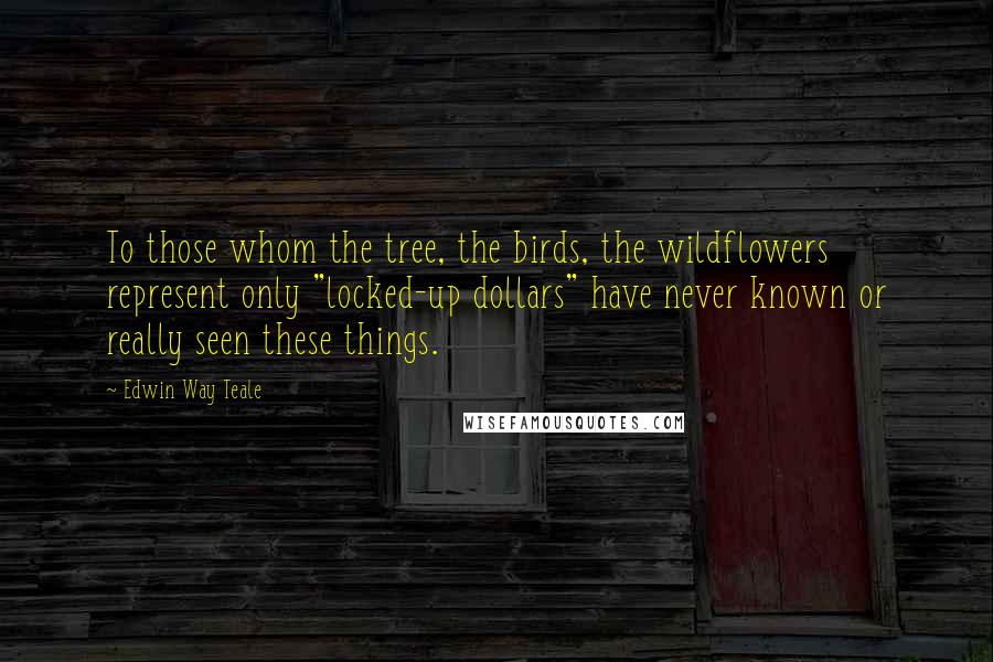 Edwin Way Teale Quotes: To those whom the tree, the birds, the wildflowers represent only "locked-up dollars" have never known or really seen these things.