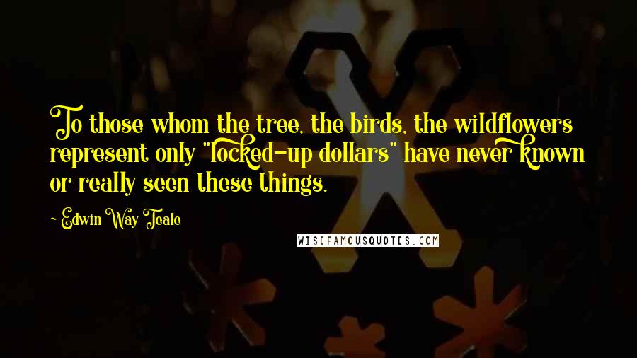 Edwin Way Teale Quotes: To those whom the tree, the birds, the wildflowers represent only "locked-up dollars" have never known or really seen these things.