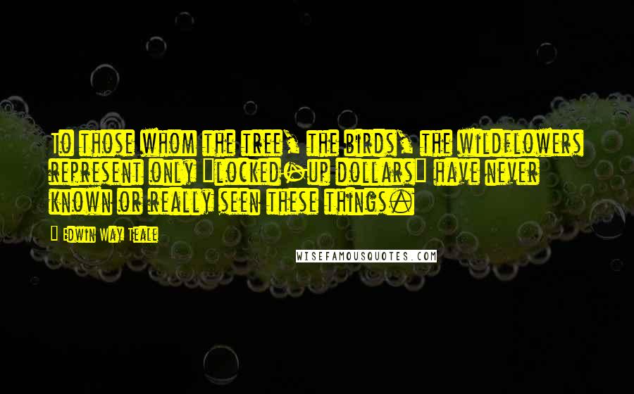 Edwin Way Teale Quotes: To those whom the tree, the birds, the wildflowers represent only "locked-up dollars" have never known or really seen these things.