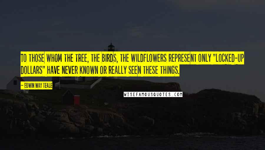 Edwin Way Teale Quotes: To those whom the tree, the birds, the wildflowers represent only "locked-up dollars" have never known or really seen these things.