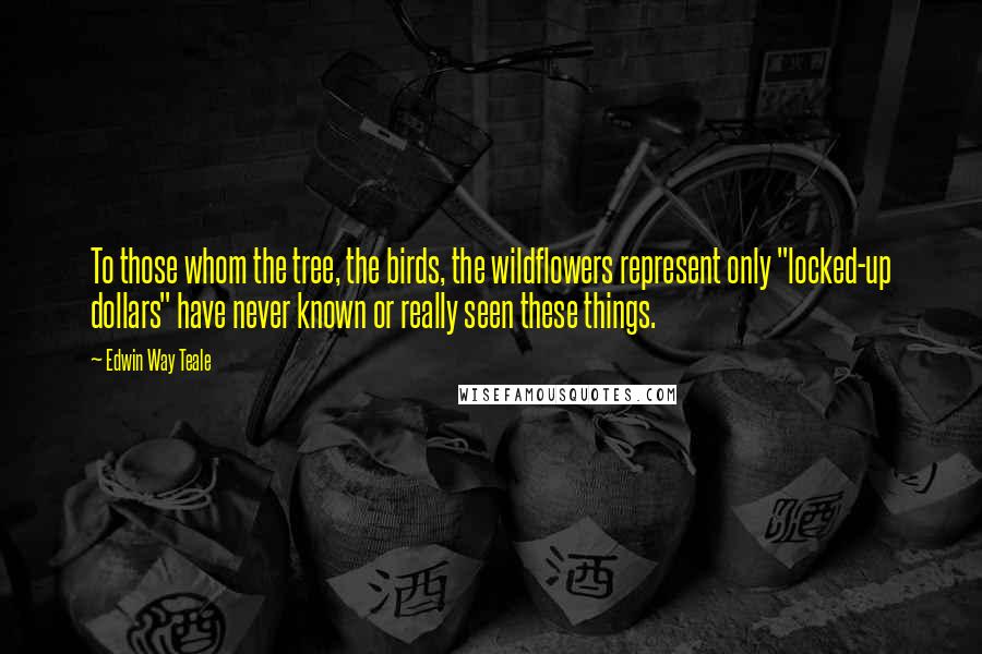 Edwin Way Teale Quotes: To those whom the tree, the birds, the wildflowers represent only "locked-up dollars" have never known or really seen these things.