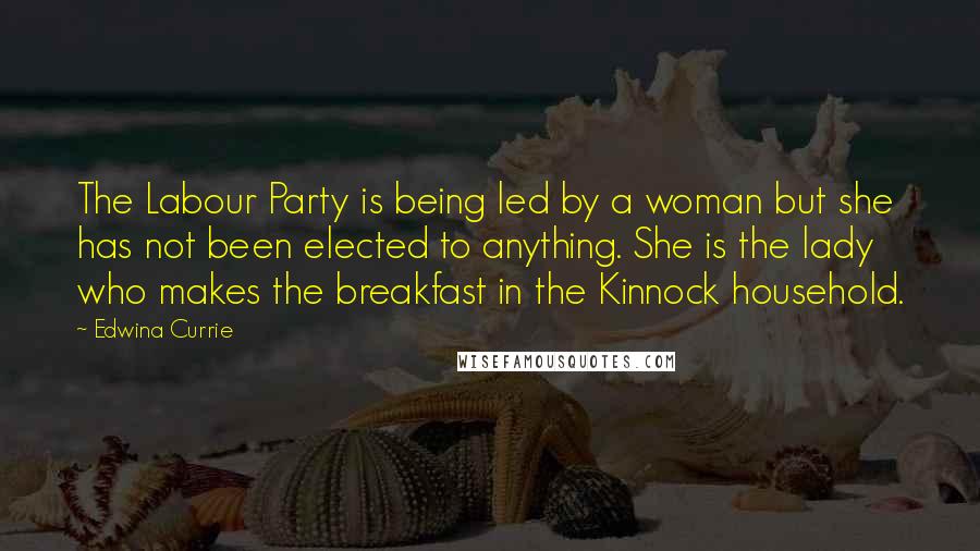 Edwina Currie Quotes: The Labour Party is being led by a woman but she has not been elected to anything. She is the lady who makes the breakfast in the Kinnock household.