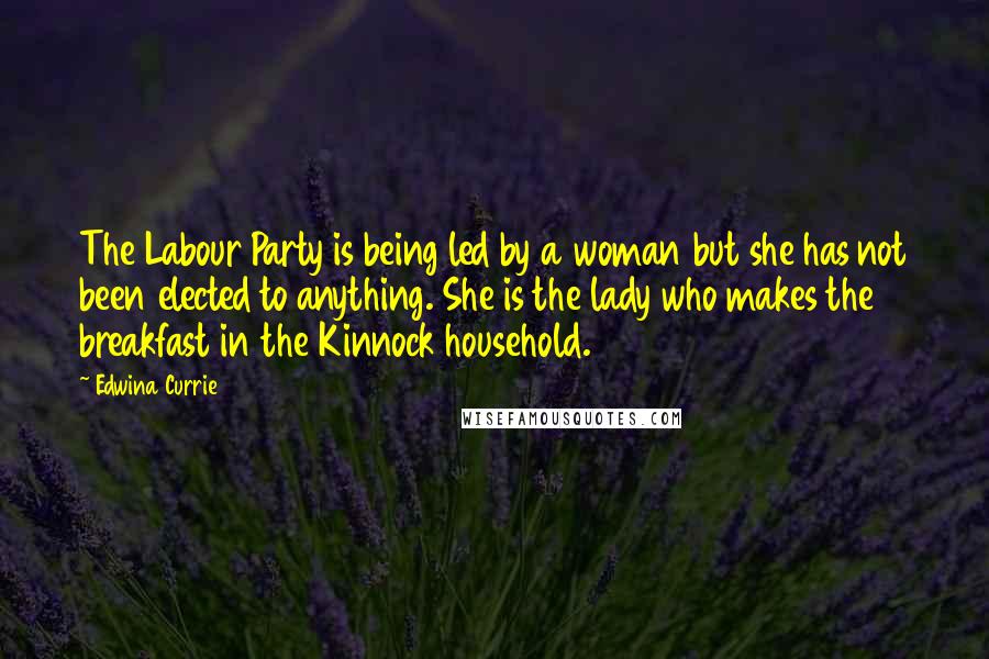 Edwina Currie Quotes: The Labour Party is being led by a woman but she has not been elected to anything. She is the lady who makes the breakfast in the Kinnock household.