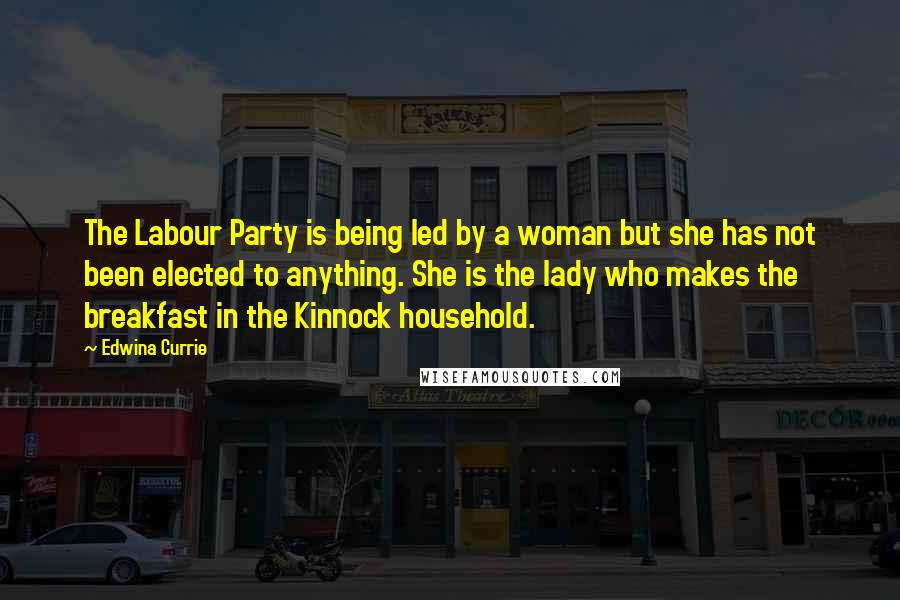 Edwina Currie Quotes: The Labour Party is being led by a woman but she has not been elected to anything. She is the lady who makes the breakfast in the Kinnock household.