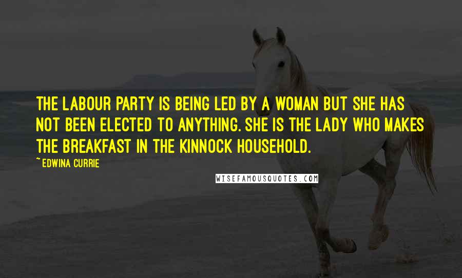 Edwina Currie Quotes: The Labour Party is being led by a woman but she has not been elected to anything. She is the lady who makes the breakfast in the Kinnock household.