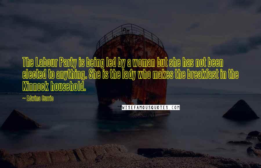 Edwina Currie Quotes: The Labour Party is being led by a woman but she has not been elected to anything. She is the lady who makes the breakfast in the Kinnock household.