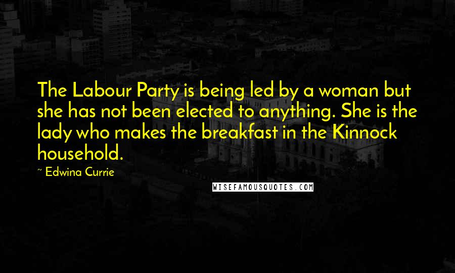 Edwina Currie Quotes: The Labour Party is being led by a woman but she has not been elected to anything. She is the lady who makes the breakfast in the Kinnock household.
