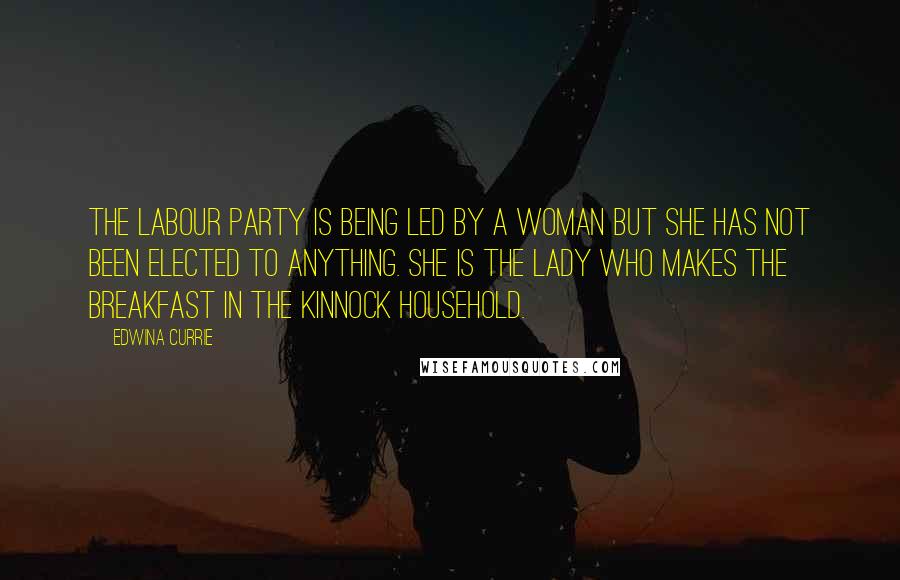 Edwina Currie Quotes: The Labour Party is being led by a woman but she has not been elected to anything. She is the lady who makes the breakfast in the Kinnock household.