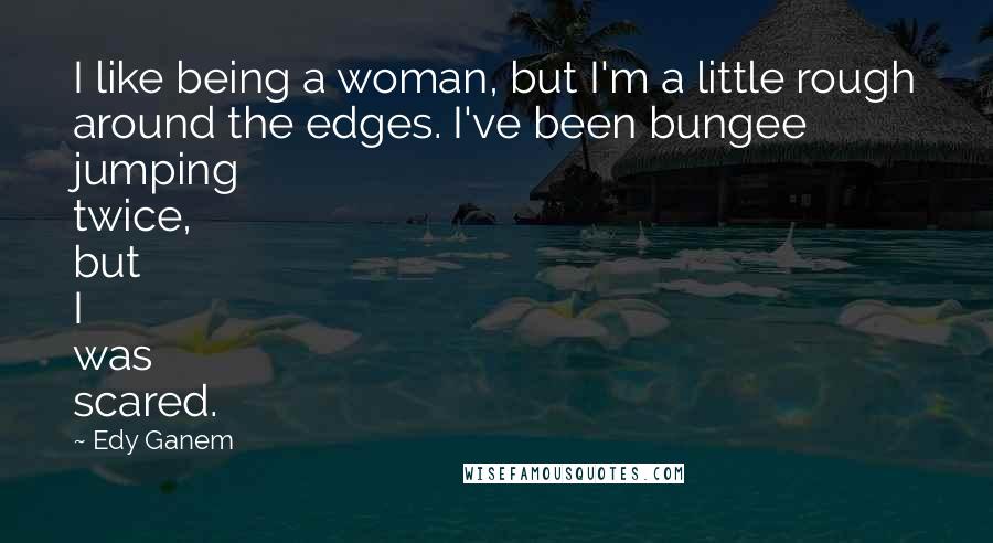 Edy Ganem Quotes: I like being a woman, but I'm a little rough around the edges. I've been bungee jumping twice, but I was scared.
