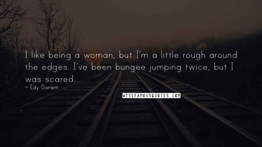 Edy Ganem Quotes: I like being a woman, but I'm a little rough around the edges. I've been bungee jumping twice, but I was scared.