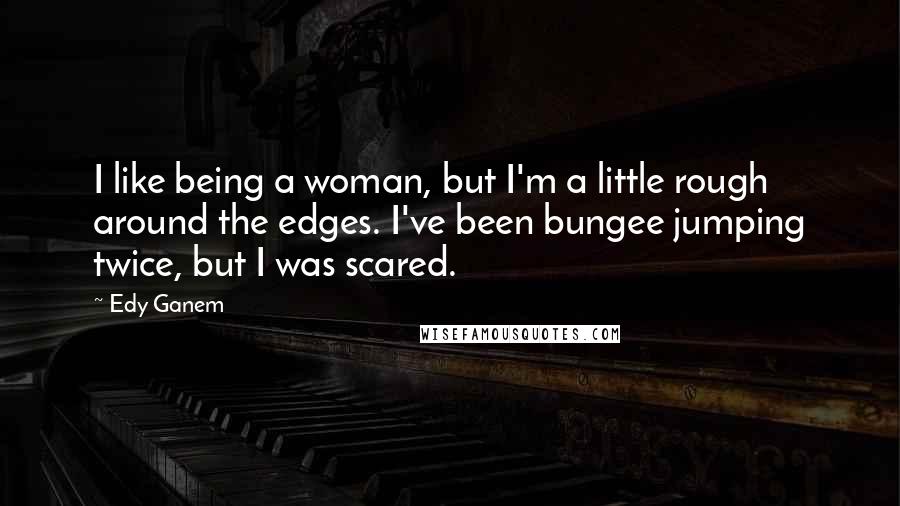 Edy Ganem Quotes: I like being a woman, but I'm a little rough around the edges. I've been bungee jumping twice, but I was scared.